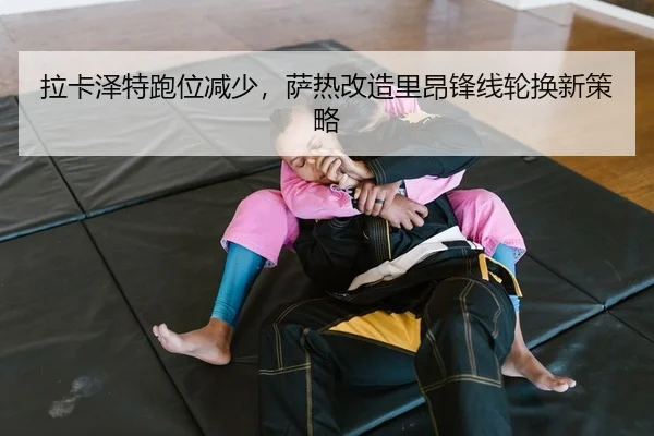 拉卡泽特跑位减少，萨热改造里昂锋线轮换新策略