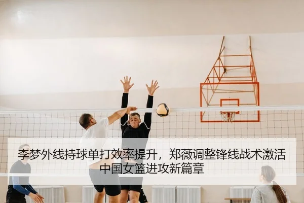 李梦外线持球单打效率提升，郑薇调整锋线战术激活中国女篮进攻新篇章